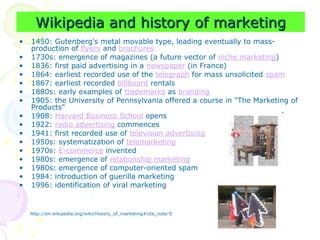 Wikipedia and history of marketing
Wikipedia and history of marketing
• 1450: Gutenberg's metal movable type, leading eventually to mass-
production of flyers and brochures
• 1730s: emergence of magazines (a future vector of niche marketing)
• 1836: first paid advertising in a newspaper (in France)
• 1864: earliest recorded use of the telegraph for mass unsolicited spam
• 1867: earliest recorded billboard rentals
• 1880s: early examples of trademarks as branding
• 1905: the University of Pennsylvania offered a course in "The Marketing of
Products"
• 1908: Harvard Business School opens
• 1922: radio advertising commences
• 1941: first recorded use of television advertising
• 1950s: systematization of telemarketing
• 1970s: E-commerce invented
• 1980s: emergence of relationship marketing
• 1980s: emergence of computer-oriented spam
• 1984: introduction of guerilla marketing
• 1996: identification of viral marketing
http://en.wikipedia.org/wiki/History_of_marketing#cite_note-5
 