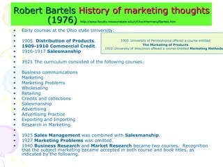 Robert Bartels
Robert Bartels History of marketing thoughts
History of marketing thoughts
(1976)
(1976) http://www.faculty.missouristate.edu/c/ChuckHermans/Bartels.htm
http://www.faculty.missouristate.edu/c/ChuckHermans/Bartels.htm
• Early courses at the Ohio state University:
•
• 1905 Distribution of Products.
• 1909-1910 Commercial Credit.
• 1916-1917 Salesmanship
•
• 1921 The curriculum consisted of the following courses:
•
• Business communications
• Marketing
• Marketing Problems
• Wholesaling
• Retailing
• Credits and collections
• Salesmanship
• Advertising
• Advertising Practice
• Exporting and Importing
• Research in Marketing.
•
• 1925 Sales Management was combined with Salesmanship.
• 1927 Marketing Problems was omitted.
• 1940 Business Research and Market Research became two courses. Recognition
that the subject marketing became accepted in both course and book titles, as
indicated by the following.
1905 University of Pennsylvania offered a course entitled
The Marketing of Products.
1910 University of Wisconsin offered a course entitled Marketing Methods.
 
