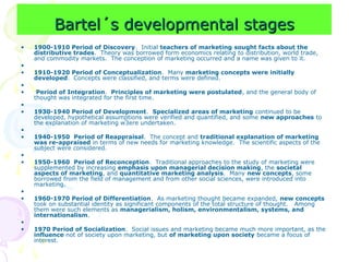 Bartel´s developmental stages
Bartel´s developmental stages
• 1900-1910 Period of Discovery. Initial teachers of marketing sought facts about the
distributive trades. Theory was borrowed form economics relating to distribution, world trade,
and commodity markets. The conception of marketing occurred and a name was given to it.
•
• 1910-1920 Period of Conceptualization. Many marketing concepts were initially
developed. Concepts were classified, and terms were defined.
•
• Period of Integration. Principles of marketing were postulated, and the general body of
thought was integrated for the first time.
•
• 1930-1940 Period of Development. Specialized areas of marketing continued to be
developed, hypothetical assumptions were verified and quantified, and some new approaches to
the explanation of marketing w3ere undertaken.
•
• 1940-1950 Period of Reappraisal. The concept and traditional explanation of marketing
was re-appraised in terms of new needs for marketing knowledge. The scientific aspects of the
subject were considered.
•
• 1950-1960 Period of Reconception. Traditional approaches to the study of marketing were
supplemented by increasing emphasis upon managerial decision making, the societal
aspects of marketing, and quantitative marketing analysis. Many new concepts, some
borrowed from the field of management and from other social sciences, were introduced into
marketing.
•
• 1960-1970 Period of Differentiation. As marketing thought became expanded, new concepts
took on substantial identity as significant components of the total structure of thought. Among
them were such elements as managerialism, holism, environmentalism, systems, and
internationalism.
•
• 1970 Period of Socialization. Social issues and marketing became much more important, as the
influence not of society upon marketing, but of marketing upon society became a focus of
interest.
 