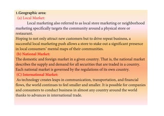 1.Geographic area:
(a) Local Market:
Local marketing also referred to as local store marketing or neighborhood
marketing specifically targets the community around a physical store or
restaurant.
Hoping to not only attract new customers but to drive repeat business, a
successful local marketing push allows a store to stake out a significant presence
in local consumers’ mental maps of their communities.
(b) National Market:
The domestic and foreign market in a given country. That is, the national marketThe domestic and foreign market in a given country. That is, the national market
describes the supply and demand for all securities that are traded in a country.
Each national market is governed by the regulations of its own country.
(C) International Market:
As technology creates leaps in communication, transportation, and financial
flows, the world continues to feel smaller and smaller. It is possible for companies
and consumers to conduct business in almost any country around the world
thanks to advances in international trade.
 