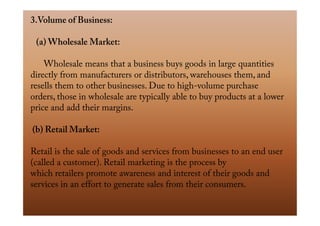 3.Volume of Business:
(a) Wholesale Market:
Wholesale means that a business buys goods in large quantities
directly from manufacturers or distributors, warehouses them, and
resells them to other businesses. Due to high-volume purchase
orders, those in wholesale are typically able to buy products at a lower
price and add their margins.price and add their margins.
(b) Retail Market:
Retail is the sale of goods and services from businesses to an end user
(called a customer). Retail marketing is the process by
which retailers promote awareness and interest of their goods and
services in an effort to generate sales from their consumers.
 