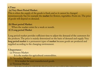 4.Time:
(a) Very Short Period Market:
This is when the supply of the goods is fixed, and so it cannot be changed
instantaneously. Say for example the market for flowers, vegetables. Fruits etc.The price
of goods will depend on demand.
(b) Short period Market:
When the market exists for a week or month.
(C) Long period Market
Long period market provides sufficient time to adjust the demand of the customers forLong period market provides sufficient time to adjust the demand of the customers for
the products.The price is mainly determined on the basis of demand and supply. Very
long period market is a permanent types of market because goods are produced and
supplied according to the changing environment.
5.Importance :
(a) Primary Market:
It is the market for agricultural commodities.
(b) Secondary Market:
It is market for semi manufactured goods.
(c) Terminal Market:
It is the market in which the final products are sold to the ultimate consumers.
 
