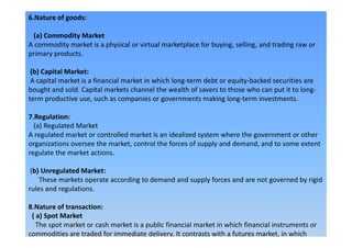6.Nature of goods:
(a) Commodity Market
A commodity market is a physical or virtual marketplace for buying, selling, and trading raw or
primary products.
(b) Capital Market:
A capital market is a financial market in which long-term debt or equity-backed securities are
bought and sold. Capital markets channel the wealth of savers to those who can put it to long-
term productive use, such as companies or governments making long-term investments.
7.Regulation:
(a) Regulated Market(a) Regulated Market
A regulated market or controlled market is an idealized system where the government or other
organizations oversee the market, control the forces of supply and demand, and to some extent
regulate the market actions.
(b) Unregulated Market:
These markets operate according to demand and supply forces and are not governed by rigid
rules and regulations.
8.Nature of transaction:
( a) Spot Market
The spot market or cash market is a public financial market in which financial instruments or
commodities are traded for immediate delivery. It contrasts with a futures market, in which
 