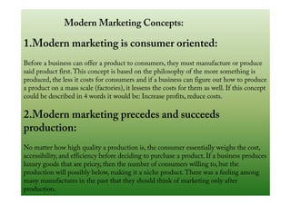 Modern Marketing Concepts:
1.Modern marketing is consumer oriented:
Before a business can offer a product to consumers, they must manufacture or produce
said product first.This concept is based on the philosophy of the more something is
produced, the less it costs for consumers and if a business can figure out how to produce
a product on a mass scale (factories), it lessens the costs for them as well. If this concept
could be described in 4 words it would be: Increase profits, reduce costs.could be described in 4 words it would be: Increase profits, reduce costs.
2.Modern marketing precedes and succeeds
production:
No matter how high quality a production is, the consumer essentially weighs the cost,
accessibility, and efficiency before deciding to purchase a product. If a business produces
luxury goods that are pricey, then the number of consumers willing to, but the
production will possibly below, making it a niche product.There was a feeling among
many manufactures in the past that they should think of marketing only after
production.
 