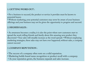 1. GETTING WORD OUT :
• For a business to succeed, the product or service it provides must be known to
potential buyers
• Without marketing, your potential customers may never be aware of your business
offerings and your business may not be given the opportunity to progress and succeed.
2. HIGHER SALES :
• As awareness becomes a reality, it is also the point where new customers start to• As awareness becomes a reality, it is also the point where new customers start to
spread the word, telling friends and family about this amazing new product they
discovered • Your sales will steadily increase as the word spreads • Without employing
marketing strategies, these sales may not have ever happened; without sales, a company
cannot succeed
3 .COMPANY REPUTATION :
• The success of a company often rests on a solid reputation.
• Marketing builds brand name recognition or product recall with a company.
• As your reputation grows, the business expands and sales increase.
 