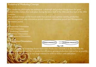 Evolution of Marketing Concept:
This marketing philosophy has undergone a thorough and gradual change since the great
Industrial Revolution that took place during the latter-half of the 18th and first-half of the 19th
centuries.
This gradual change can be traced under four periods and captions namely, production
orientation period, sales-orientation period, customer-orientation period and Management
orientation period.
1.Production Orientation
2.Sales Orientation
3.Marketing Orientation
4.Customer Orientation4.Customer Orientation
5.Management Orientation
1.Production Orientation:
The evolution of marketing theory starts with Production orientation is the view that the
route to corporate success lies in production efficiency, getting production costs as low as possible
(usually by manufacturing in very large volume) in order to reduce costs and prices.
 