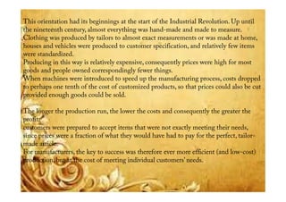 This orientation had its beginnings at the start of the Industrial Revolution. Up until
the nineteenth century, almost everything was hand-made and made to measure.
Clothing was produced by tailors to almost exact measurements or was made at home,
houses and vehicles were produced to customer specification, and relatively few items
were standardized.
Producing in this way is relatively expensive, consequently prices were high for most
goods and people owned correspondingly fewer things.
When machines were introduced to speed up the manufacturing process, costs dropped
to perhaps one tenth of the cost of customized products, so that prices could also be cut
provided enough goods could be sold.provided enough goods could be sold.
The longer the production run, the lower the costs and consequently the greater the
profit:
customers were prepared to accept items that were not exactly meeting their needs,
since prices were a fraction of what they would have had to pay for the perfect, tailor-
made article.
For manufacturers, the key to success was therefore ever more efficient (and low-cost)
production, but at the cost of meeting individual customers’ needs.
 