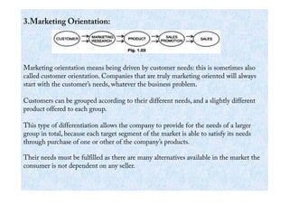 3.Marketing Orientation:
Marketing orientation means being driven by customer needs: this is sometimes also
called customer orientation. Companies that are truly marketing oriented will always
start with the customer’s needs, whatever the business problem.
Customers can be grouped according to their different needs, and a slightly differentCustomers can be grouped according to their different needs, and a slightly different
product offered to each group.
This type of differentiation allows the company to provide for the needs of a larger
group in total, because each target segment of the market is able to satisfy its needs
through purchase of one or other of the company’s products.
Their needs must be fulfilled as there are many alternatives available in the market the
consumer is not dependent on any seller.
 
