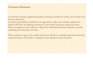 4.Customer Orientation:
A customer-oriented organization places customer satisfaction at the core of each of its
business decisions.
Customer orientation is defined as an approach to sales and customer-relations in
which staff focus on helping customers to meet their long-term needs and wants.
Here, management and employees align their individual and team objectives around
satisfying and retaining customers.
This contrasts, in part, with a sales orientation, which is a strategic approach where the
needs and wants of the firm or salesperson are valued over the customer.
 