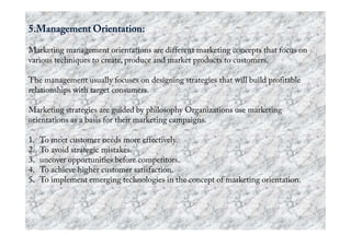 Marketing management orientations are different marketing concepts that focus on
various techniques to create, produce and market products to customers.
The management usually focuses on designing strategies that will build profitable
relationships with target consumers.
Marketing strategies are guided by philosophy Organizations use marketing
orientations as a basis for their marketing campaigns.orientations as a basis for their marketing campaigns.
1. To meet customer needs more effectively.
2. To avoid strategic mistakes.
3. uncover opportunities before competitors.
4. To achieve higher customer satisfaction.
5. To implement emerging technologies in the concept of marketing orientation.
 