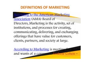 According to the American Marketing
Association (AMA) Board of
Directors, Marketing is the activity, set of
institutions, and processes for creating,
communicating, delivering, and exchanging
DEFINITIONS OF MARKETING
communicating, delivering, and exchanging
offerings that have value for customers,
clients, partners, and society at large.
According to Marketing is meeting the needs
and wants of a consumer. Andrew CohenAndrew CohenAndrew CohenAndrew Cohen –
 