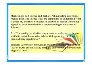 MarketingMarketing isis part sciencepart science and partand part art. Allart. All marketingmarketing campaignscampaigns
require both. Therequire both. The sciencescience leads the campaigns to understand whatleads the campaigns to understand what
is going on, and theis going on, and the artart inspires its creation to deliver somethinginspires its creation to deliver something
appealing born from the initial understanding of theappealing born from the initial understanding of the situationsituation
Science: “
Art: "The quality, production, expression, or realm, according toArt: "The quality, production, expression, or realm, according to
aesthetic principles, of what is beautiful, appealing, or of more
than ordinary significance.“
Science: "A branch of knowledge or study dealing with a body of
facts or truths systematically arranged and showing the operation
of general laws."
 