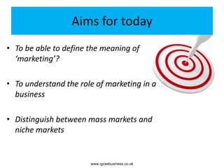 Aims for today
• To be able to define the meaning of
‘marketing’?
• To understand the role of marketing in a
business
• Distinguish between mass markets and
niche markets
www.igcsebusiness.co.uk
www.igcsebusiness.co.uk
 