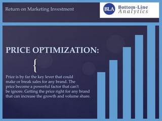 {
Return on Marketing Investment
PRICE OPTIMIZATION:
Price is by far the key lever that could
make or break sales for any brand. The
price become a powerful factor that can’t
be ignore. Getting the price right for any brand
that can increase the growth and volume share.
 