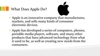 What Does Apple Do?
• Apple is an innovative company that manufactures,
markets, and sells many kinds of consumer
electron...