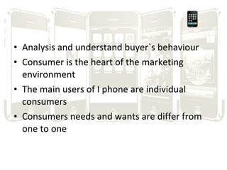 Analysis and understand buyer`s behaviour Consumer is the heart of the marketing environment The main users of I phone are individual consumers Consumers needs and wants are differ from one to one 