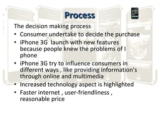 Process The decision making process Consumer undertake to decide the purchase iPhone 3G  launch with new features because people knew the problems of I phone iPhone 3G try to influence consumers in different ways , like providing information's through online and multimedia Increased technology aspect is highlighted Faster internet , user-friendliness , reasonable price 