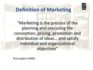 Definition of Marketing “ Marketing is the process of the planning and executing the conception, pricing, promotion and distribution of ideas… and satisfy individual and organizational objectives” Brassington (2006) 