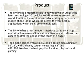 Product The I Phone is a modern revolutionary tool which utilizes the latest technology (3G) cellular /Wi-Fi networks around the world. It utilizes the most advanced operating system for a mobile phone (os x), which can access the very best in applications whilst being able to multi task. The I Phone has a most modern interface based on a large multi-touch screen and innovative software which allows the user to control the phone by the touch of a finger. The IPhone comes with a sleek, simple design measuring just 54”24”, with a display screen measuring 3.5” and 480x320pixelshas the best graphics for video playback and gaming  