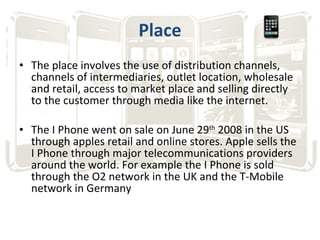 Place The place involves the use of distribution channels, channels of intermediaries, outlet location, wholesale and retail, access to market place and selling directly to the customer through media like the internet. The I Phone went on sale on June 29 th  2008 in the US through apples retail and online stores. Apple sells the I Phone through major telecommunications providers around the world. For example the I Phone is sold through the O2 network in the UK and the T-Mobile network in Germany 