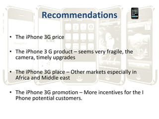Recommendations The iPhone 3G price The iPhone 3 G product – seems very fragile, the camera, timely upgrades The iPhone 3G place – Other markets especially in Africa and Middle east The iPhone 3G promotion – More incentives for the I Phone potential customers. 