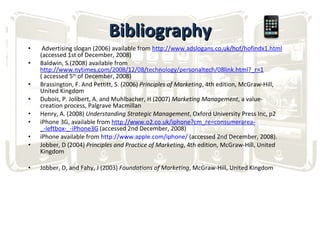 Bibliography Advertising slogan (2006) available from  http://www.adslogans.co.uk/hof/hofindx1.html  (accessed 1st of December, 2008) Baldwin, S.(2008) available from  http://www.nytimes.com/2008/12/08/technology/personaltech/08link.html?_r=1  ( accessed 5 th  of December, 2008) Brassington, F. And Pettitt, S. (2006)  Principles of Marketing , 4th edition, McGraw-Hill, United Kingdom Dubois, P. Jolibert, A. and Muhlbacher, H (2007)  Marketing Management , a value-creation process, Palgrave Macmillan Henry, A. (2008)  Understanding Strategic Management , Oxford University Press Inc, p2 iPhone 3G, available from  http://www.o2.co.uk/iphone?cm_re=consumerarea- _-leftbox-_-iPhone3G  (accessed 2nd December, 2008) iPhone available from  http://www.apple.com/iphone/  (accessed 2nd December, 2008). Jobber, D (2004)  Principles and Practice of Marketing , 4th edition, McGraw-Hill, United Kingdom   Jobber, D, and Fahy, J (2003)  Foundations of Marketing , McGraw-Hill, United Kingdom 