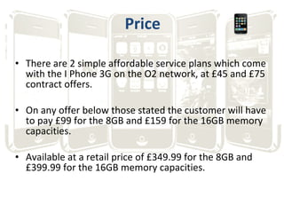 Price <ul><li>There are 2 simple affordable service plans which come with the I Phone 3G on the O2 network, at £45 and £75...