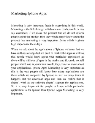 Marketing Iphone Apps


Marketing is very important factor in everything in this world.
Marketing is the link through which one can reach people or can
say customers if we make the product but we do not inform
people about the product then they would never know about the
product thus marketing is very important factor which is given
high importance these days.
When we talk about the applications of Iphone we know that we
have millions of apps but we need to market the apps as well so
that people would know about your particular application as
there will be millions of apps in the market and if you do not tell
people which one is yours how would they come to know about
your applications. Iphone Apps Marketing is very important as
this is the way people will know how many applications are
there which are supported by Iphone as well as many times it
happens that we download apps and then we realize that it
doesn’t work as the software doesn’t support the applications.
So it is very important for people to know which particular
application is for Iphone thus Iphone Apps Marketing is very
important.
 