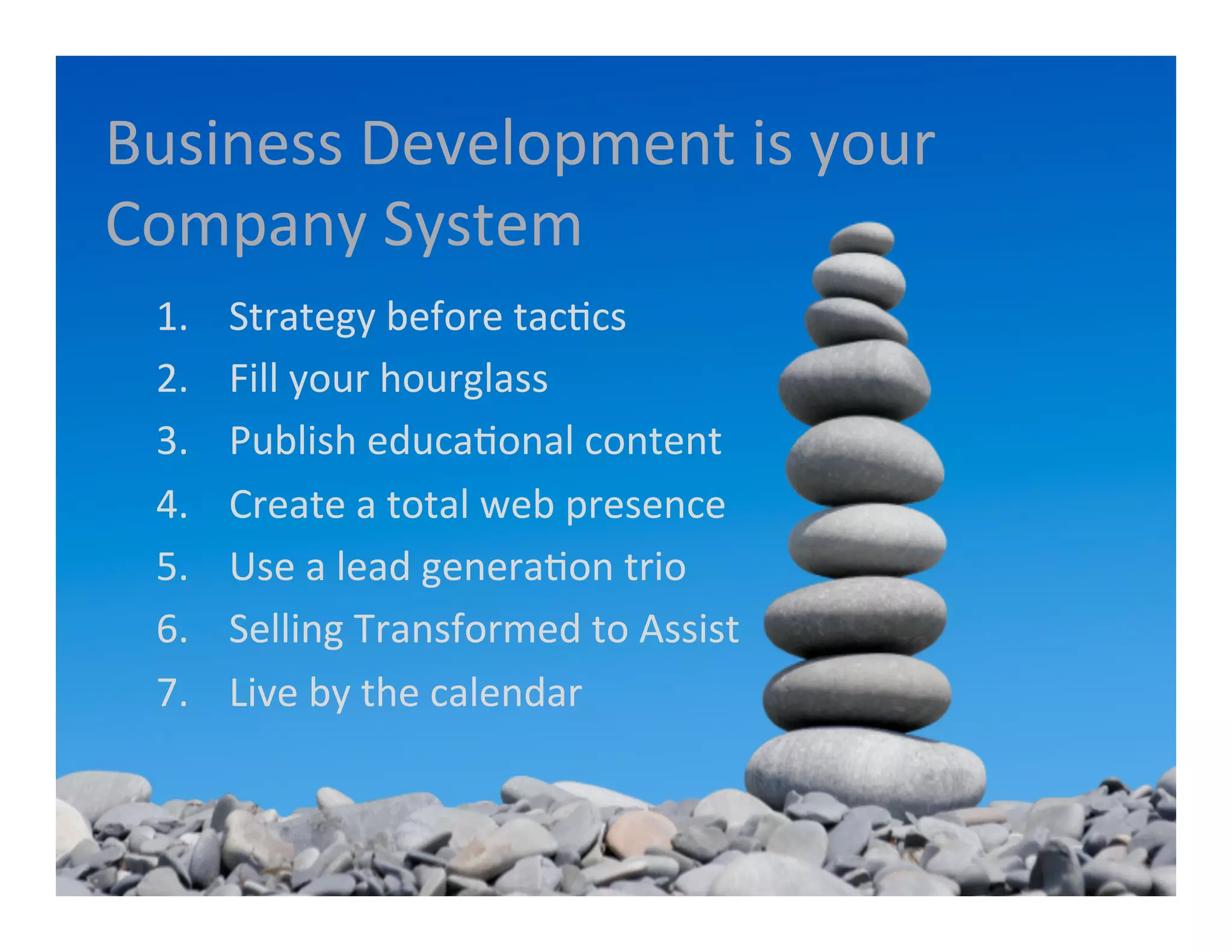 Business	
  Development	
  is	
  your	
  
 Company	
  System	
  
       1.    	
  Strategy	
  before	
  tac&cs	
  
       2.    	
  Fill	
  your	
  hourglass	
  
       3.    	
  Publish	
  educa&onal	
  content	
  
       4.    	
  Create	
  a	
  total	
  web	
  presence	
  	
  
       5.    	
  Use	
  a	
  lead	
  genera&on	
  trio	
  
       6.    	
  Selling	
  Transformed	
  to	
  Assist	
  
       7.    	
  Live	
  by	
  the	
  calendar	
  
	
  
 