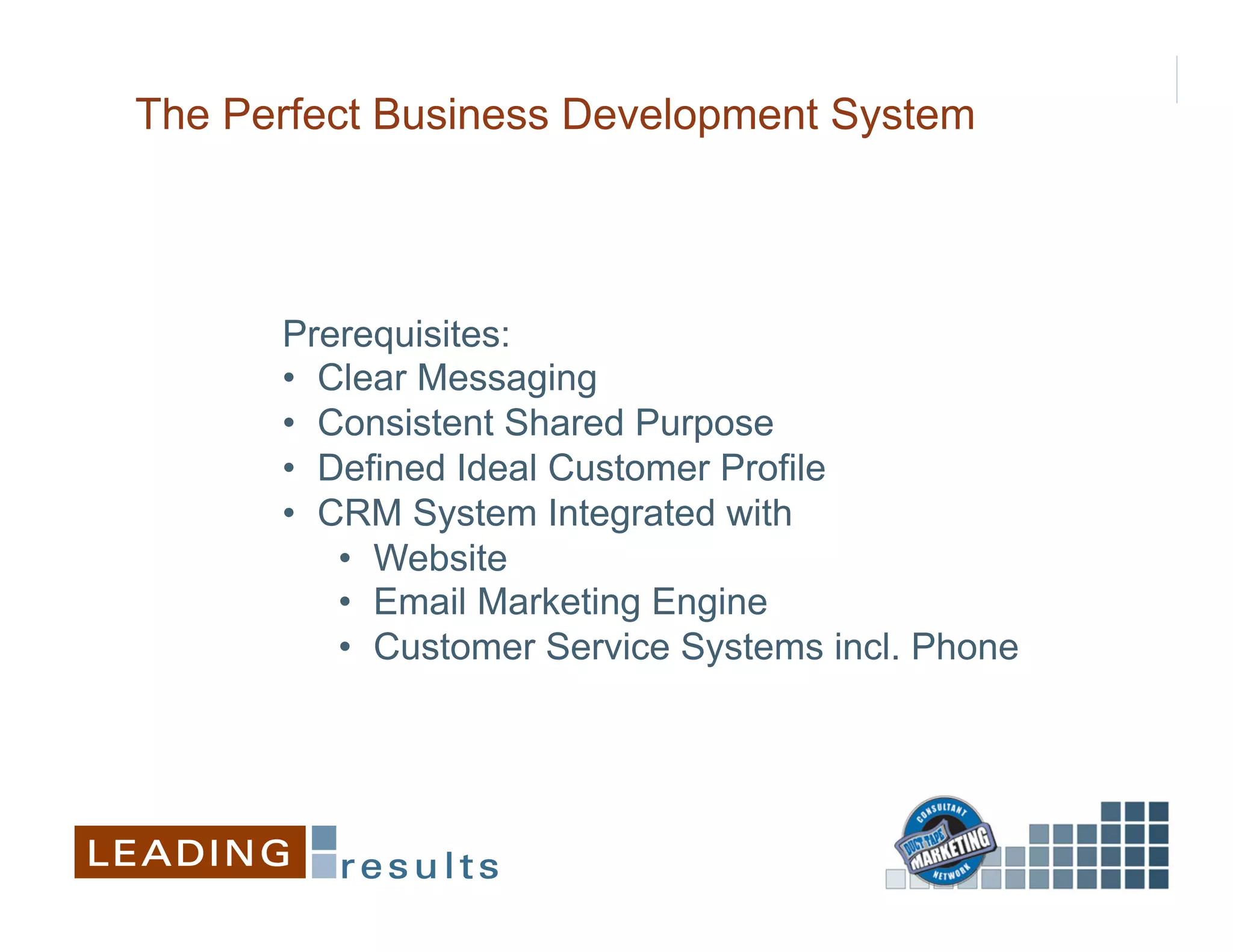The Perfect Business Development System



      Prerequisites:
      •  Clear Messaging
      •  Consistent Shared Purpose
      •  Defined Ideal Customer Profile
      •  CRM System Integrated with
          •  Website
          •  Email Marketing Engine
          •  Customer Service Systems incl. Phone
 