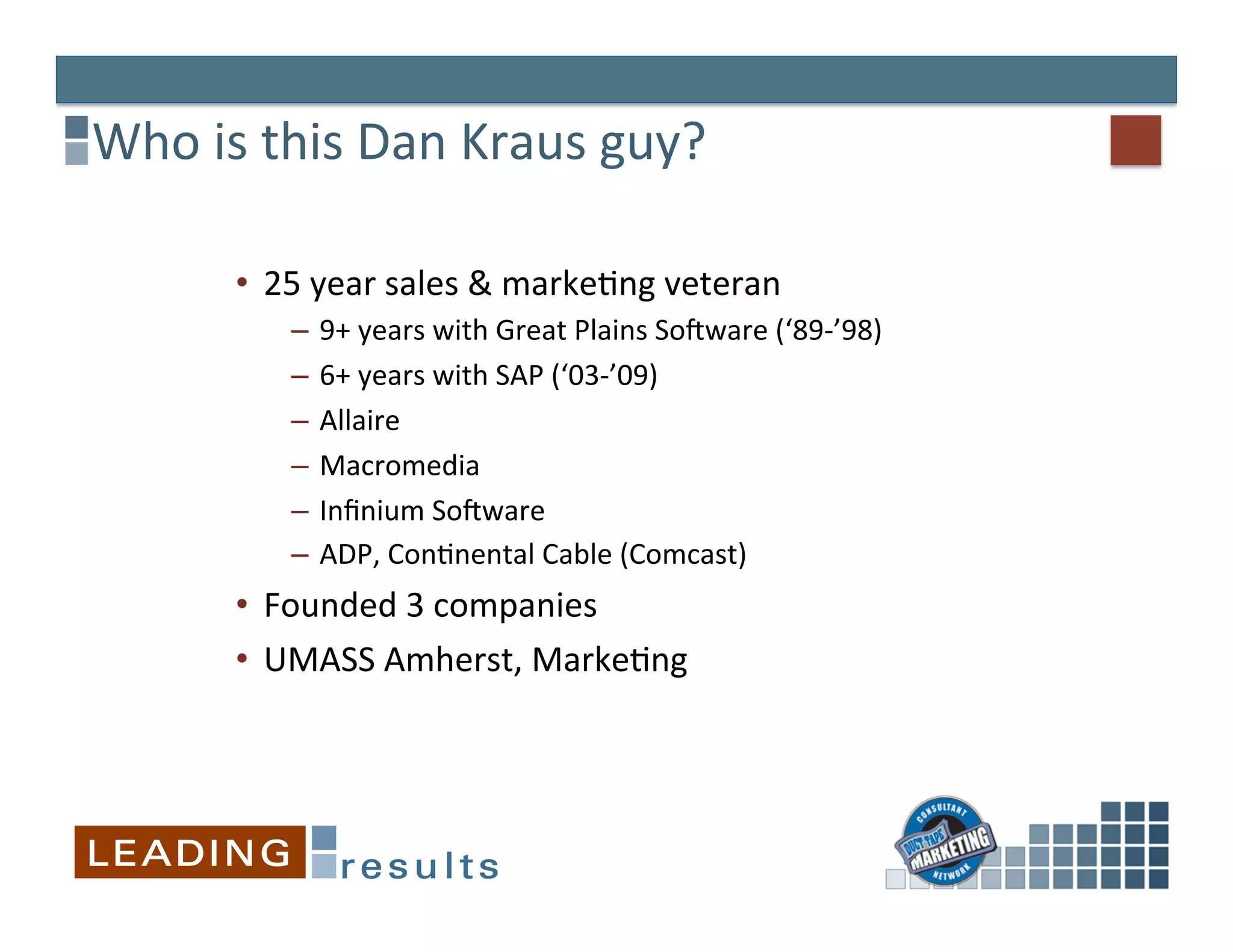 Who	
  is	
  this	
  Dan	
  Kraus	
  guy?	
  

          •  25	
  year	
  sales	
  &	
  marke&ng	
  veteran 	
  	
  
               –  9+	
  years	
  with	
  Great	
  Plains	
  SoQware	
  (‘89-­‐’98)	
  
               –  6+	
  years	
  with	
  SAP	
  (‘03-­‐’09)	
  
               –  Allaire	
  
               –  Macromedia	
  
               –  Inﬁnium	
  SoQware	
  
               –  ADP,	
  Con&nental	
  Cable	
  (Comcast)	
  
          •  Founded	
  3	
  companies	
  
          •  UMASS	
  Amherst,	
  Marke&ng	
  
 