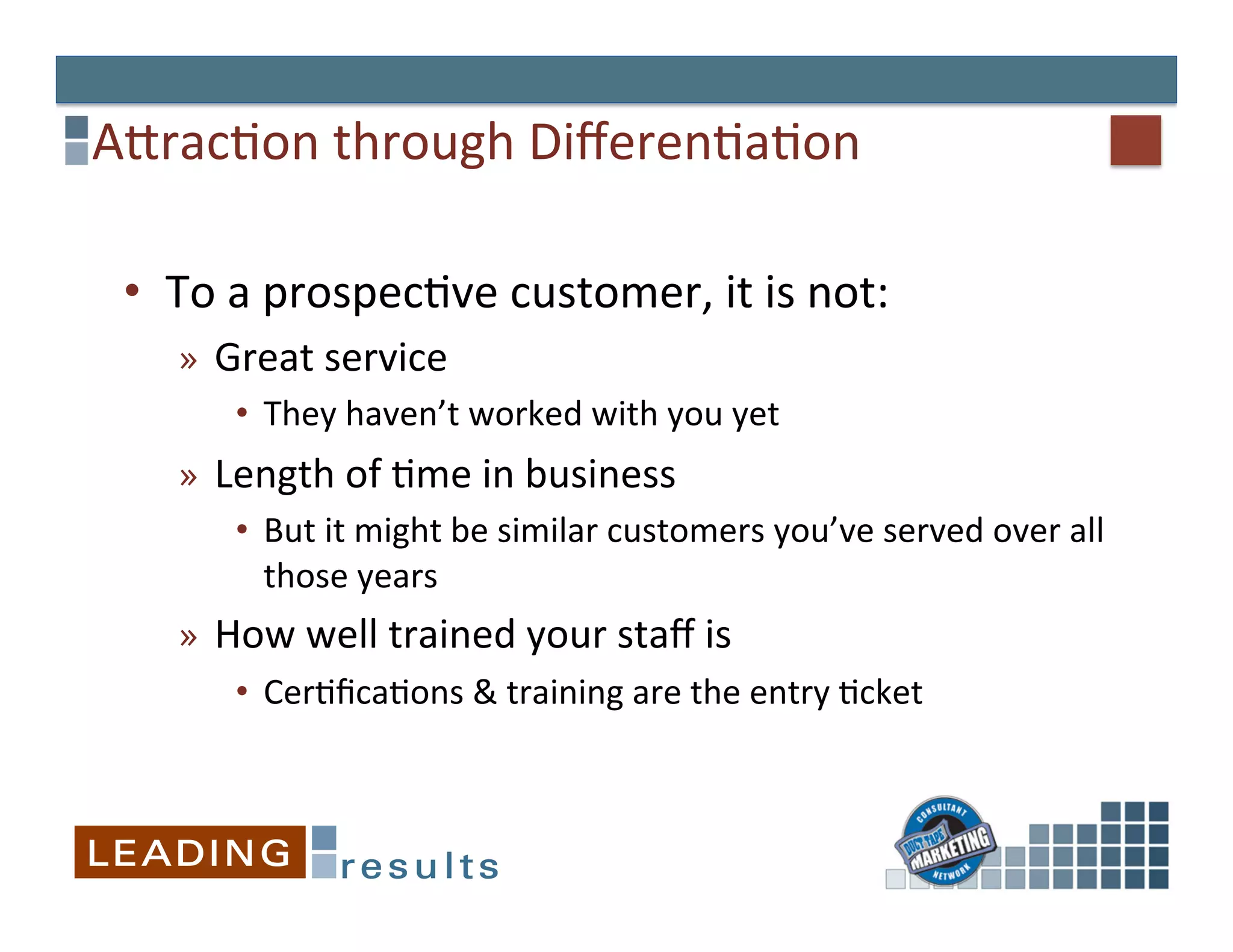 AErac&on	
  through	
  Diﬀeren&a&on	
  

 •  To	
  a	
  prospec&ve	
  customer,	
  it	
  is	
  not:	
  
     »  Great	
  service	
  
         •  They	
  haven’t	
  worked	
  with	
  you	
  yet	
  
     »  Length	
  of	
  &me	
  in	
  business	
  
         •  But	
  it	
  might	
  be	
  similar	
  customers	
  you’ve	
  served	
  over	
  all	
  
            those	
  years	
  
     »  How	
  well	
  trained	
  your	
  staﬀ	
  is	
  
          •  Cer&ﬁca&ons	
  &	
  training	
  are	
  the	
  entry	
  &cket	
  
 