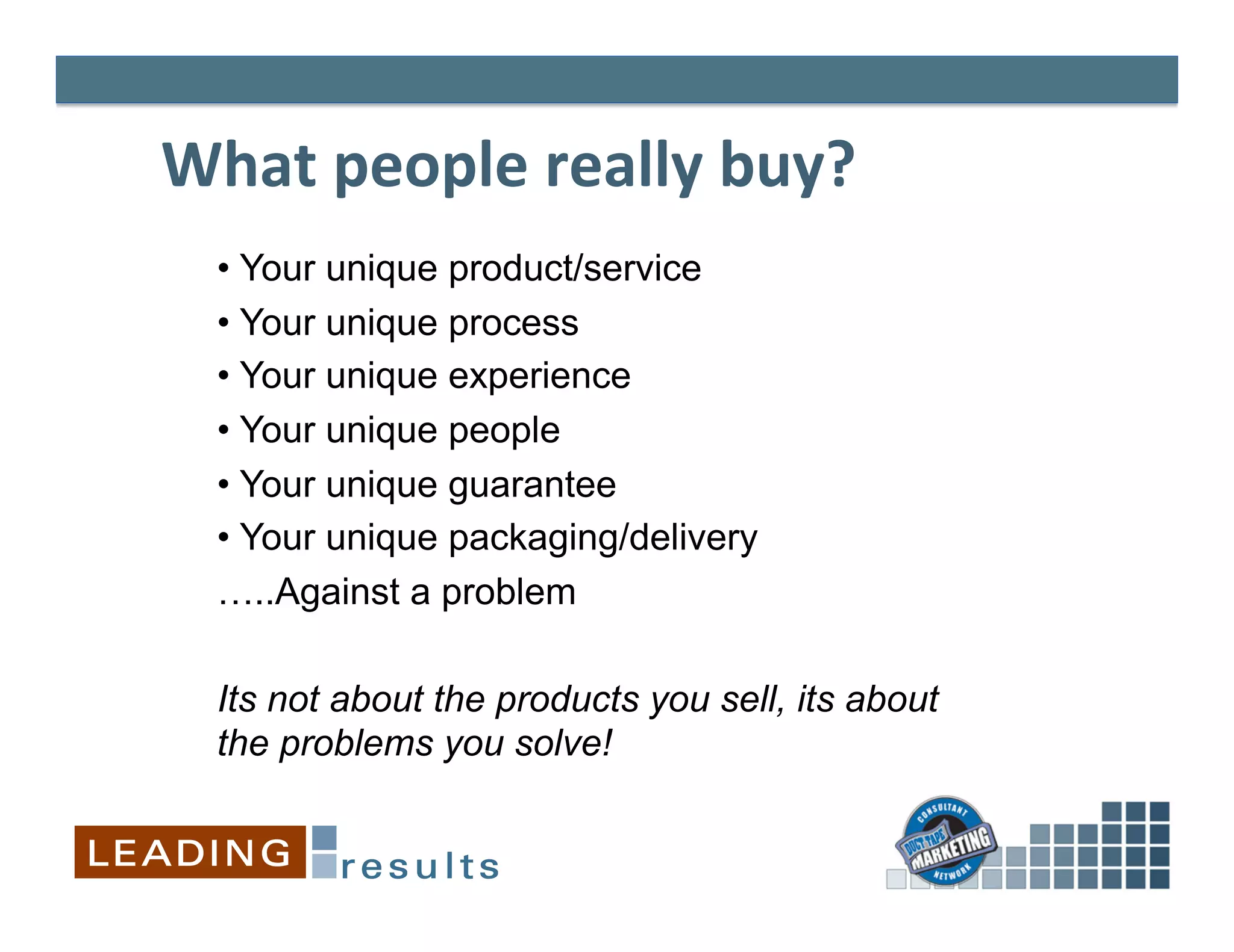 What	
  people	
  really	
  buy?	
  
	
  

       •  Your unique product/service
       •  Your unique process
       •  Your unique experience
       •  Your unique people
       •  Your unique guarantee
       •  Your unique packaging/delivery
       …..Against a problem

       Its not about the products you sell, its about
       the problems you solve!
 
