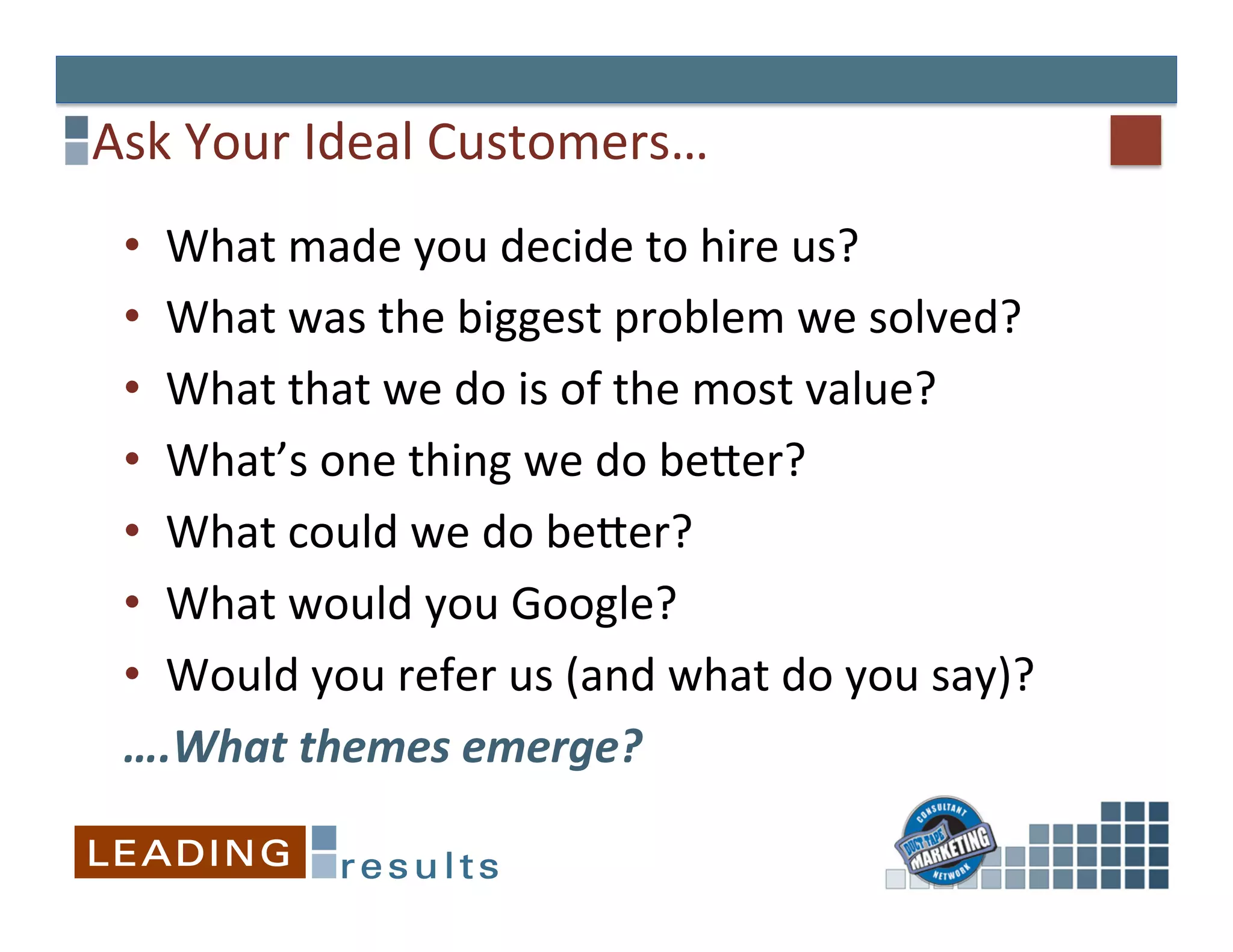 Ask	
  Your	
  Ideal	
  Customers…	
  
 •  What	
  made	
  you	
  decide	
  to	
  hire	
  us?	
  
 •  What	
  was	
  the	
  biggest	
  problem	
  we	
  solved?	
  
 •  What	
  that	
  we	
  do	
  is	
  of	
  the	
  most	
  value?	
  	
  
 •  What’s	
  one	
  thing	
  we	
  do	
  beEer?	
  
 •  What	
  could	
  we	
  do	
  beEer?	
  
 •  What	
  would	
  you	
  Google?	
  
 •  Would	
  you	
  refer	
  us	
  (and	
  what	
  do	
  you	
  say)?	
  
 ….What	
  themes	
  emerge?	
  
 