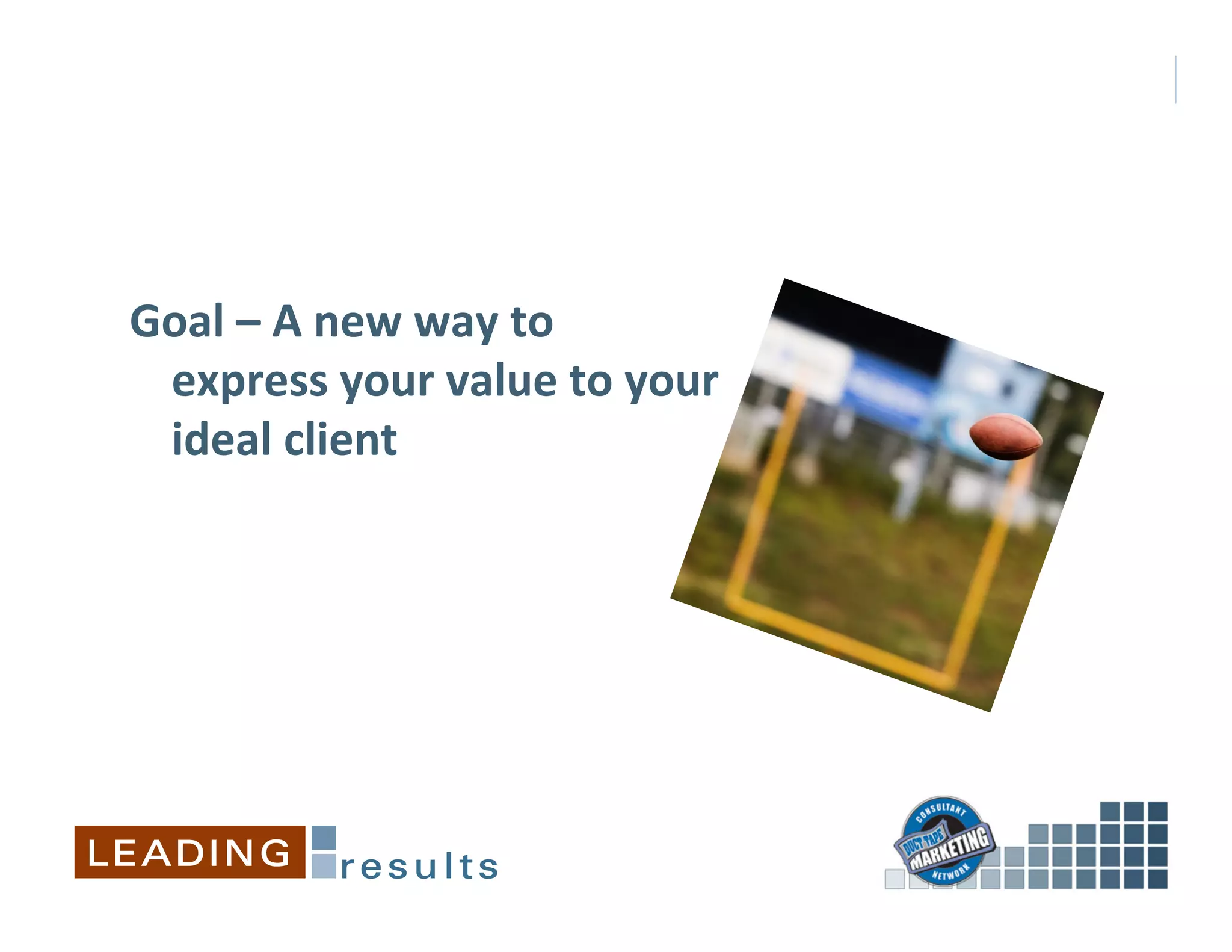 Goal	
  –	
  A	
  new	
  way	
  to	
  
 express	
  your	
  value	
  to	
  your	
  
 ideal	
  client	
  
 