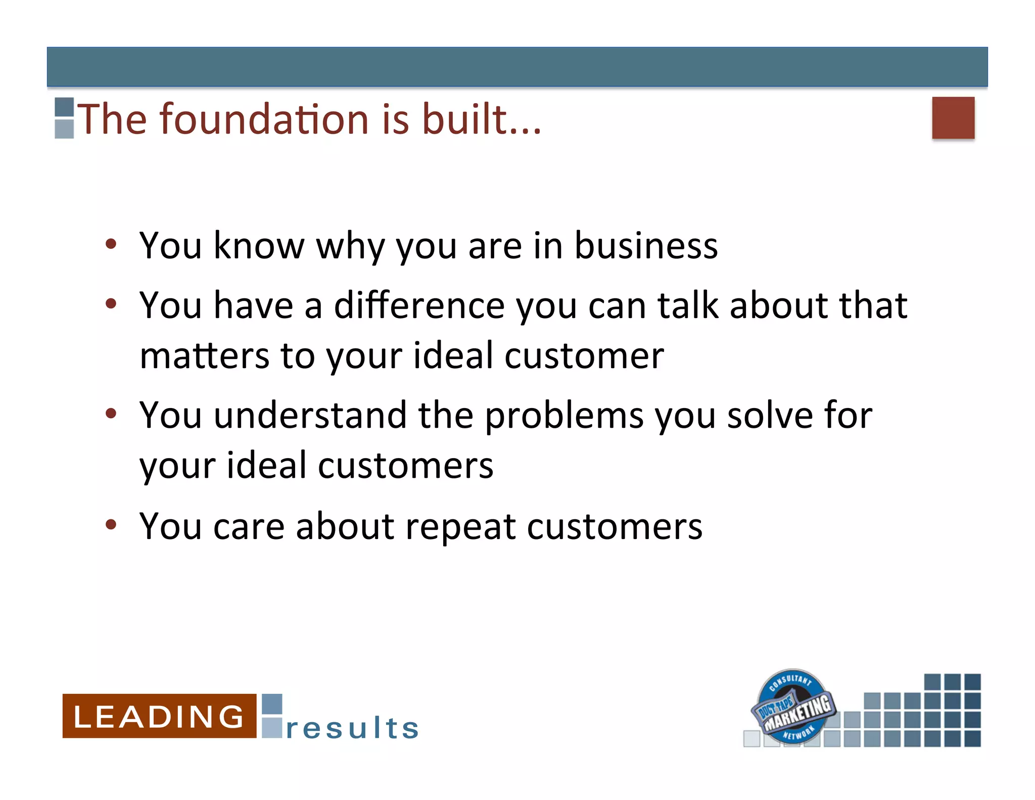 The	
  founda&on	
  is	
  built...	
  

  •  You	
  know	
  why	
  you	
  are	
  in	
  business	
  
  •  You	
  have	
  a	
  diﬀerence	
  you	
  can	
  talk	
  about	
  that	
  
     maEers	
  to	
  your	
  ideal	
  customer	
  
  •  You	
  understand	
  the	
  problems	
  you	
  solve	
  for	
  
     your	
  ideal	
  customers	
  
  •  You	
  care	
  about	
  repeat	
  customers	
  
 