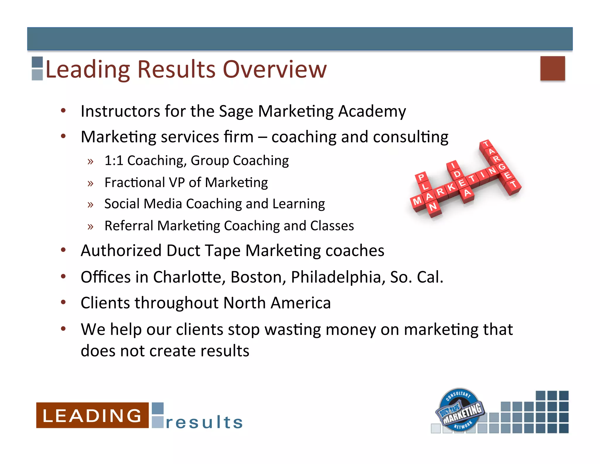 Leading	
  Results	
  Overview	
  
 •  Instructors	
  for	
  the	
  Sage	
  Marke&ng	
  Academy	
  
 •  Marke&ng	
  services	
  ﬁrm	
  –	
  coaching	
  and	
  consul&ng	
  	
  
       »  1:1	
  Coaching,	
  Group	
  Coaching	
  
       »  Frac&onal	
  VP	
  of	
  Marke&ng	
  
       »  Social	
  Media	
  Coaching	
  and	
  Learning	
  
       »  Referral	
  Marke&ng	
  Coaching	
  and	
  Classes	
  
 •    Authorized	
  Duct	
  Tape	
  Marke&ng	
  coaches	
  
 •    Oﬃces	
  in	
  CharloEe,	
  Boston,	
  Philadelphia,	
  So.	
  Cal.	
  
 •    Clients	
  throughout	
  North	
  America	
  
 •    We	
  help	
  our	
  clients	
  stop	
  was&ng	
  money	
  on	
  marke&ng	
  that	
  
      does	
  not	
  create	
  results	
  
 