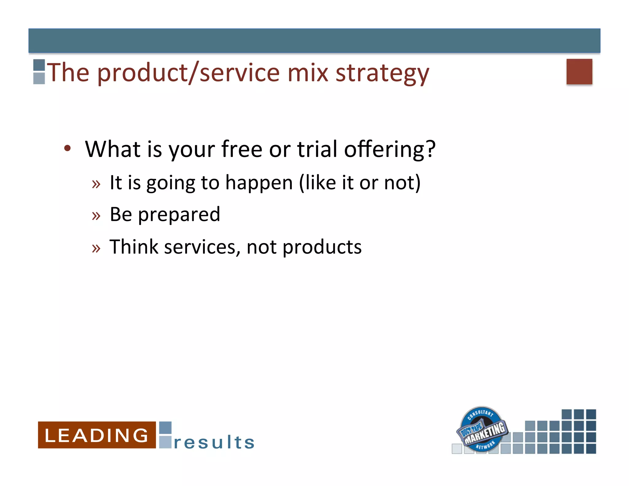 The	
  product/service	
  mix	
  strategy	
  

 •  What	
  is	
  your	
  free	
  or	
  trial	
  oﬀering?	
  
     »  It	
  is	
  going	
  to	
  happen	
  (like	
  it	
  or	
  not)	
  
     »  Be	
  prepared	
  
     »  Think	
  services,	
  not	
  products	
  
 