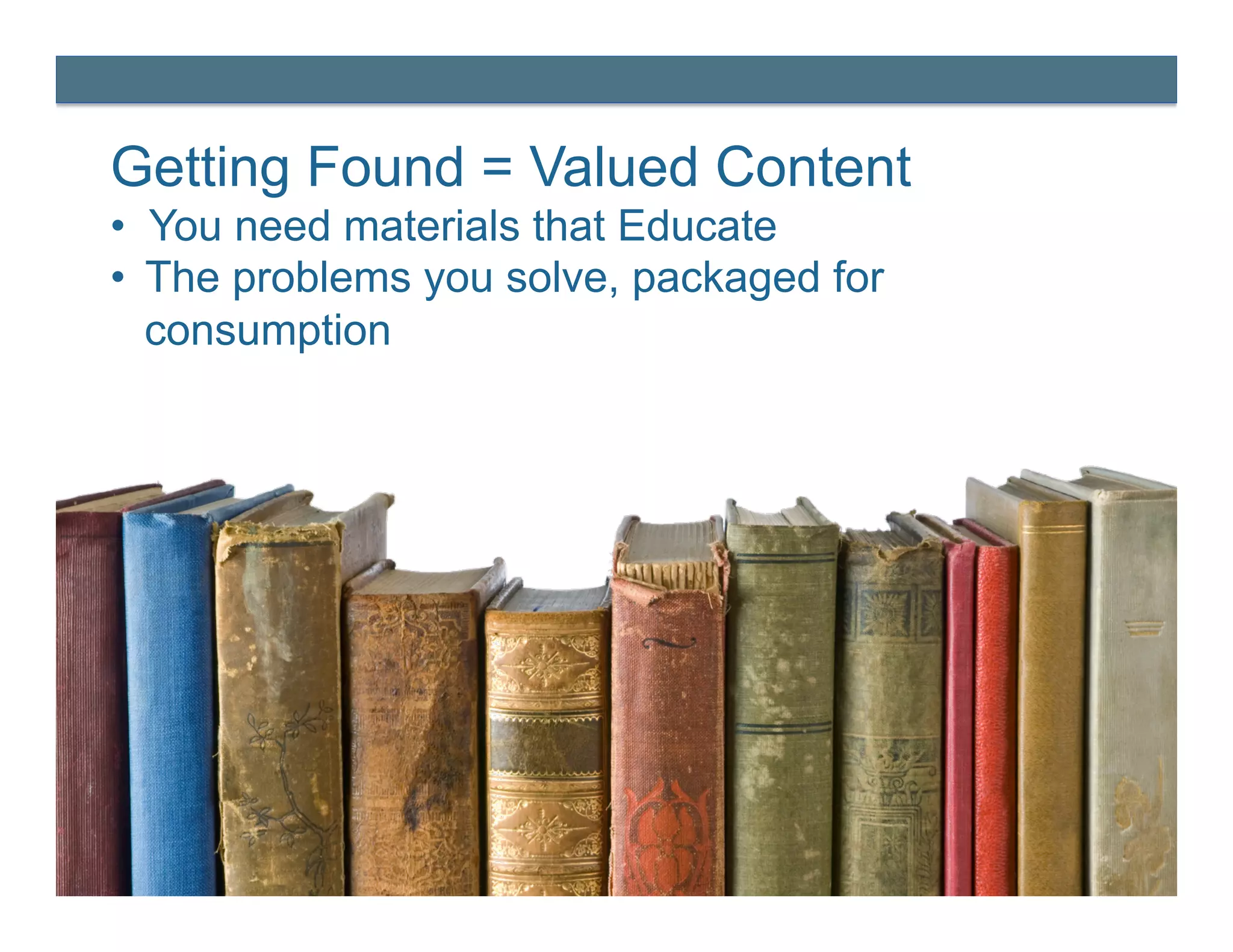 Getting Found = Valued Content
•  You need materials that Educate
•  The problems you solve, packaged for
   consumption
 