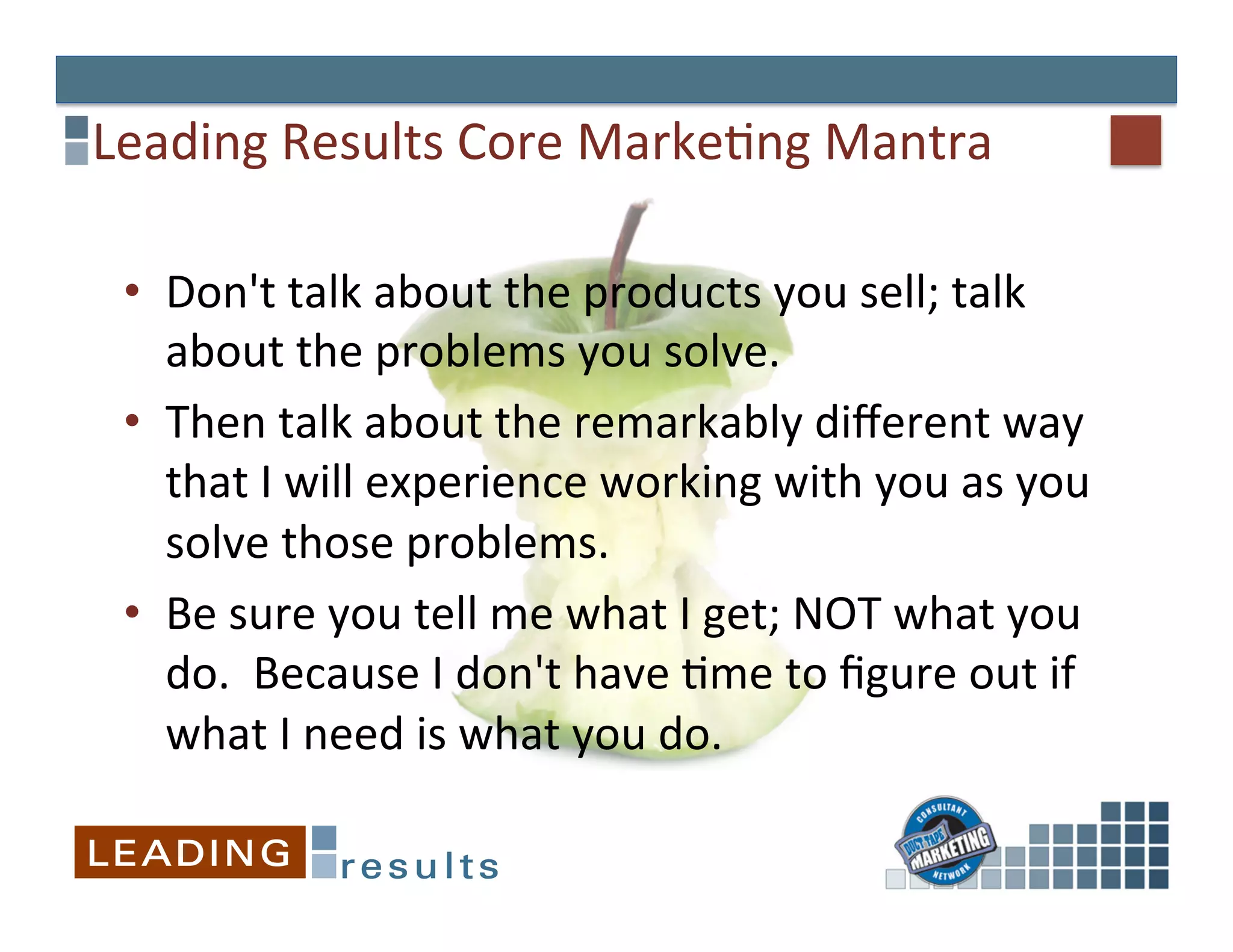 Leading	
  Results	
  Core	
  Marke&ng	
  Mantra	
  

 •  Don't	
  talk	
  about	
  the	
  products	
  you	
  sell;	
  talk	
  
    about	
  the	
  problems	
  you	
  solve.	
  	
  	
  
 •  Then	
  talk	
  about	
  the	
  remarkably	
  diﬀerent	
  way	
  
    that	
  I	
  will	
  experience	
  working	
  with	
  you	
  as	
  you	
  
    solve	
  those	
  problems.	
  	
  
 •  Be	
  sure	
  you	
  tell	
  me	
  what	
  I	
  get;	
  NOT	
  what	
  you	
  
    do.	
  	
  Because	
  I	
  don't	
  have	
  &me	
  to	
  ﬁgure	
  out	
  if	
  
    what	
  I	
  need	
  is	
  what	
  you	
  do.	
  	
  
 