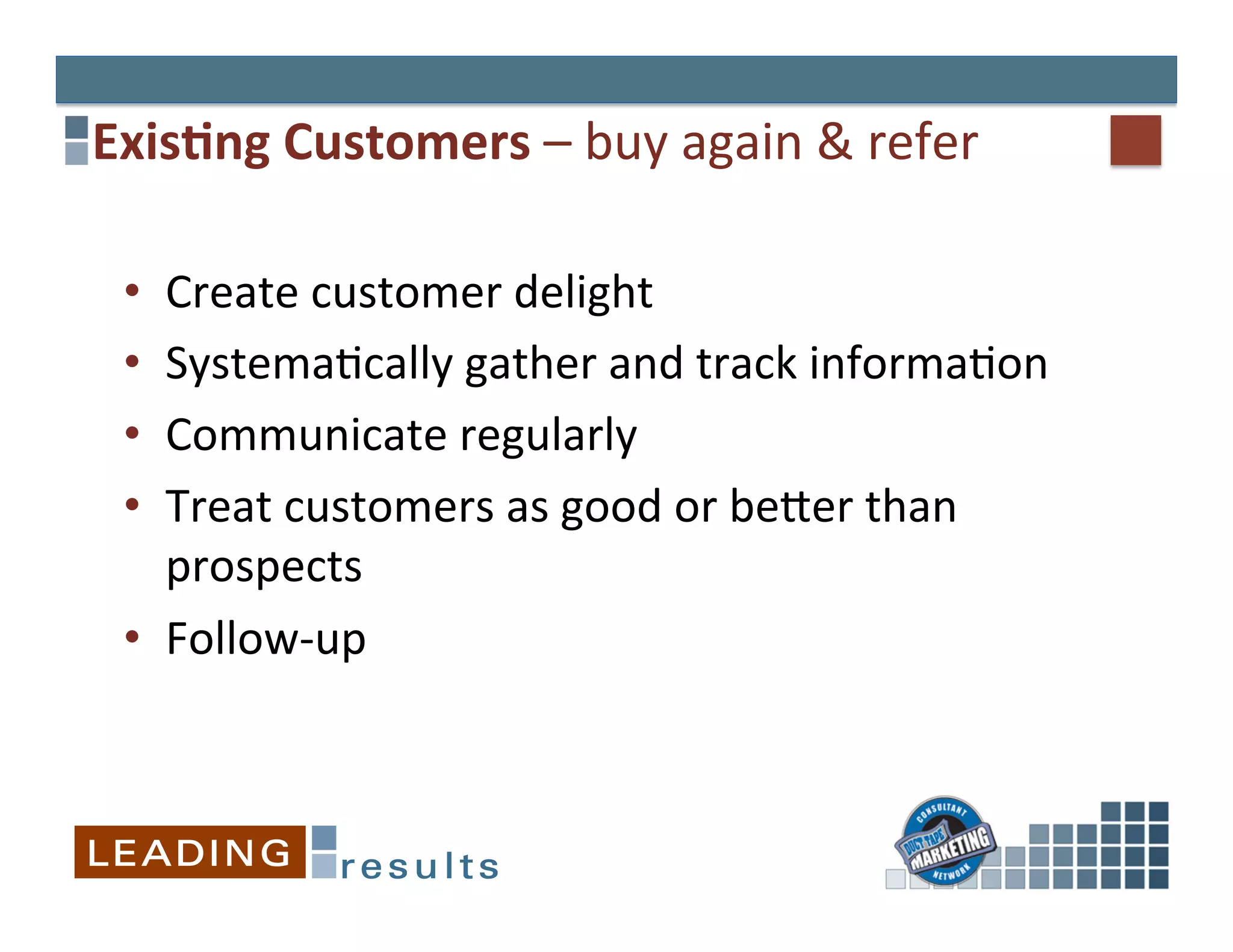Exis+ng	
  Customers	
  –	
  buy	
  again	
  &	
  refer	
  

  •  Create	
  customer	
  delight	
  
  •  Systema&cally	
  gather	
  and	
  track	
  informa&on	
  
  •  Communicate	
  regularly	
  
  •  Treat	
  customers	
  as	
  good	
  or	
  beEer	
  than	
  
     prospects	
  
  •  Follow-­‐up	
  
 