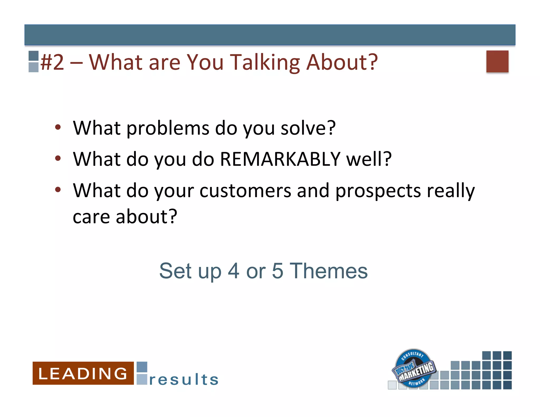 #2	
  –	
  What	
  are	
  You	
  Talking	
  About?	
  

  •  What	
  problems	
  do	
  you	
  solve?	
  
  •  What	
  do	
  you	
  do	
  REMARKABLY	
  well?	
  
  •  What	
  do	
  your	
  customers	
  and	
  prospects	
  really	
  
     care	
  about?	
  

                  Set up 4 or 5 Themes
 