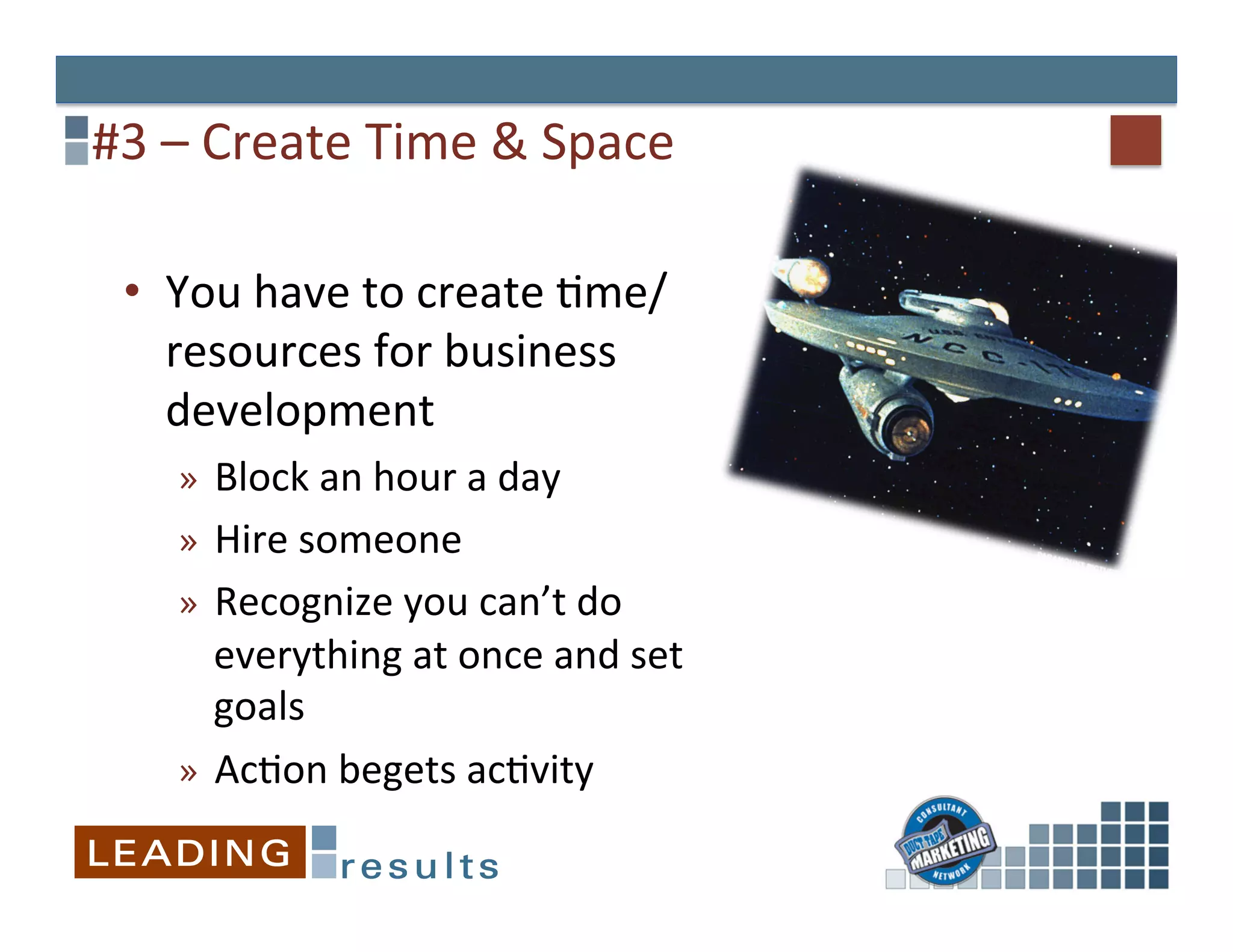 #3	
  –	
  Create	
  Time	
  &	
  Space	
  

  •  You	
  have	
  to	
  create	
  &me/
     resources	
  for	
  business	
  
     development	
  
      »  Block	
  an	
  hour	
  a	
  day	
  
      »  Hire	
  someone	
  
      »  Recognize	
  you	
  can’t	
  do	
  
         everything	
  at	
  once	
  and	
  set	
  
         goals	
  
      »  Ac&on	
  begets	
  ac&vity	
  
 