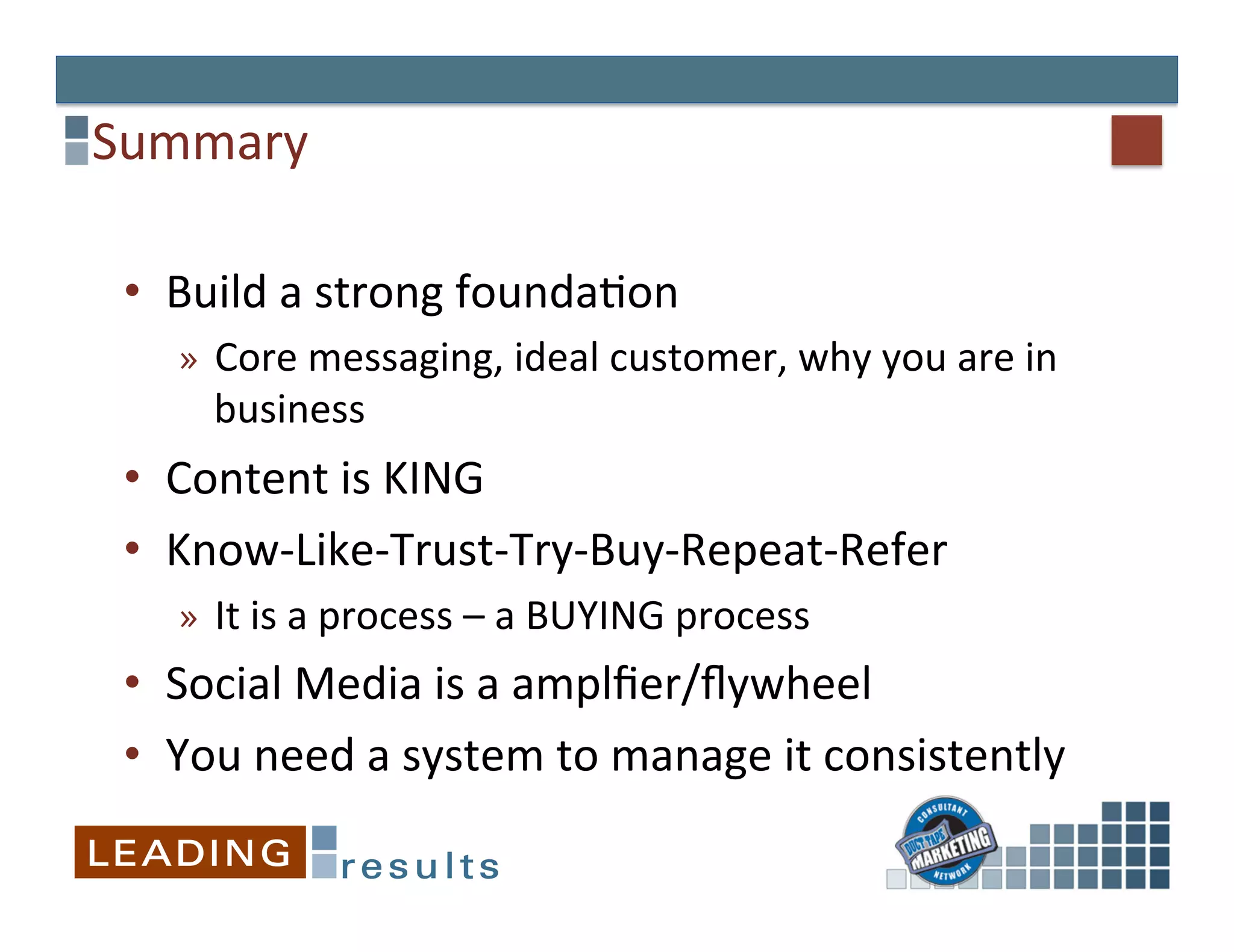 Summary	
  

 •  Build	
  a	
  strong	
  founda&on	
  
     »  Core	
  messaging,	
  ideal	
  customer,	
  why	
  you	
  are	
  in	
  
        business	
  
 •  Content	
  is	
  KING	
  
 •  Know-­‐Like-­‐Trust-­‐Try-­‐Buy-­‐Repeat-­‐Refer	
  
     »  It	
  is	
  a	
  process	
  –	
  a	
  BUYING	
  process	
  
 •  Social	
  Media	
  is	
  a	
  amplﬁer/ﬂywheel	
  
 •  You	
  need	
  a	
  system	
  to	
  manage	
  it	
  consistently	
  
 