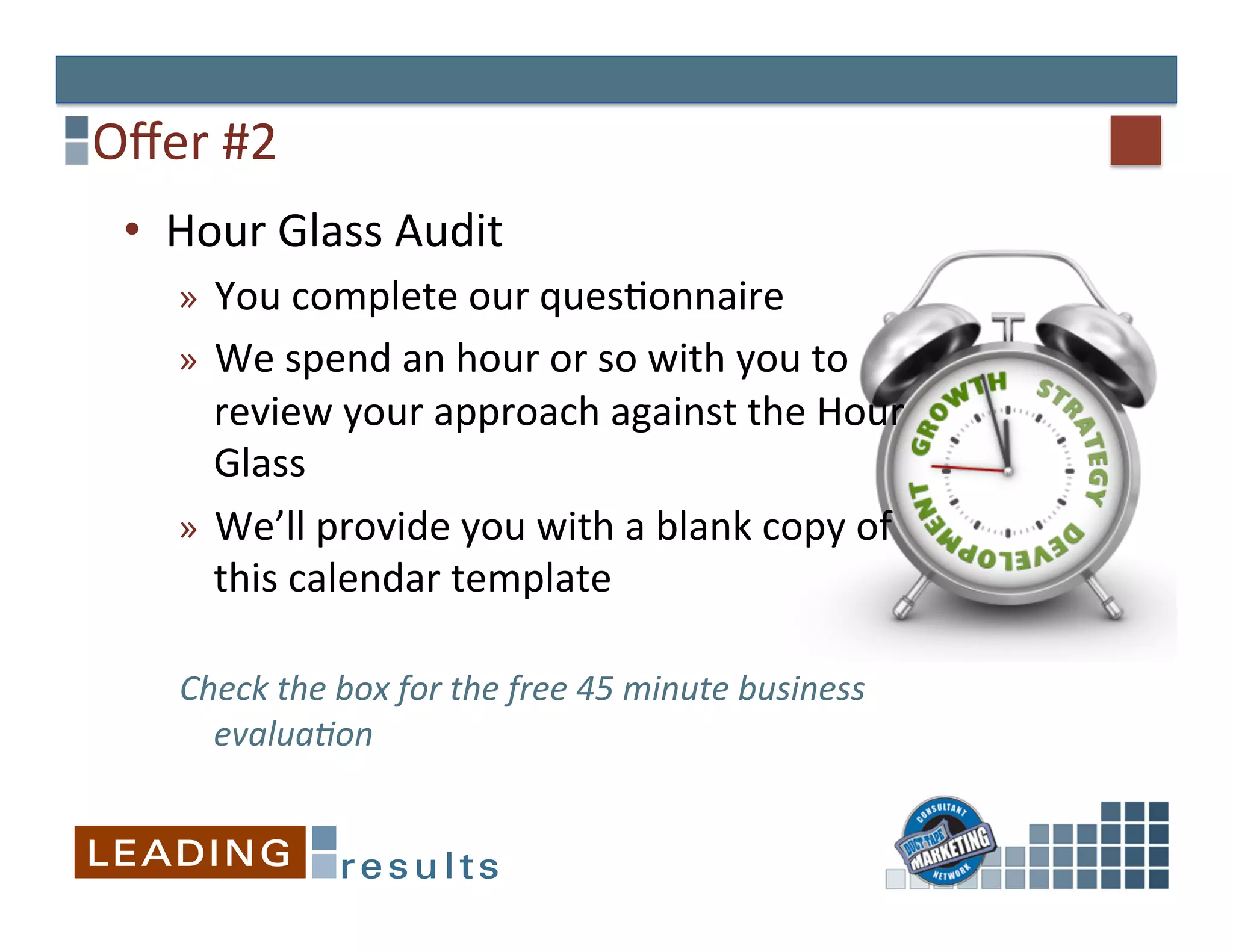 Oﬀer	
  #2	
  
  •  Hour	
  Glass	
  Audit	
  
      »  You	
  complete	
  our	
  ques&onnaire	
  
      »  We	
  spend	
  an	
  hour	
  or	
  so	
  with	
  you	
  to	
  
         review	
  your	
  approach	
  against	
  the	
  Hour	
  
         Glass	
  
      »  We’ll	
  provide	
  you	
  with	
  a	
  blank	
  copy	
  of	
  
         this	
  calendar	
  template	
  
      	
  
      Check	
  the	
  box	
  for	
  the	
  free	
  45	
  minute	
  business	
  
           evalua.on	
  
      	
  
 