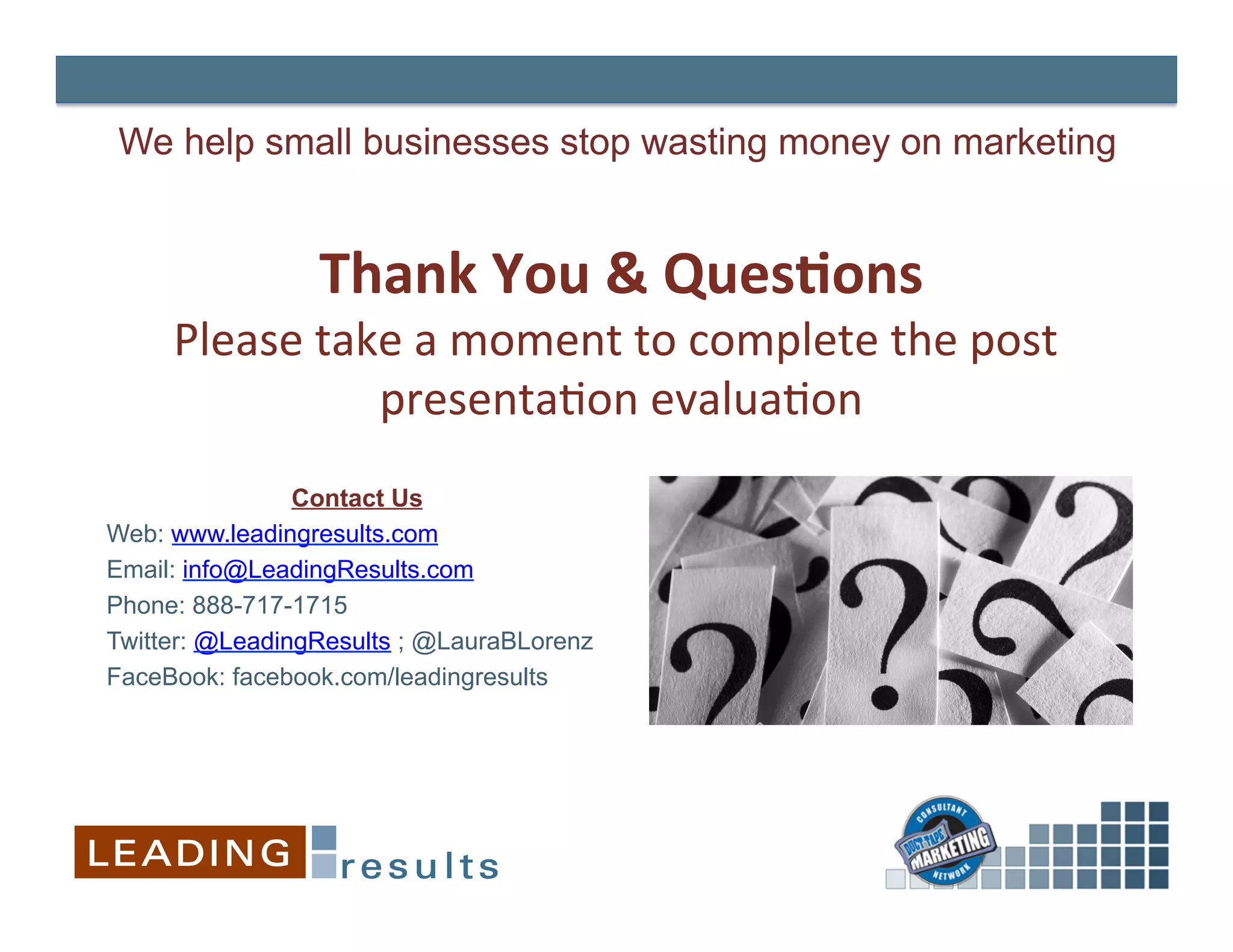 We help small businesses stop wasting money on marketing


                 Thank	
  You	
  &	
  Ques+ons
                                             	
  
     Please	
  take	
  a	
  moment	
  to	
  complete	
  the	
  post	
  
                  presenta&on	
  evalua&on         	
  
                Contact Us
Web: www.leadingresults.com
Email: info@LeadingResults.com
Phone: 888-717-1715
Twitter: @LeadingResults ; @LauraBLorenz
FaceBook: facebook.com/leadingresults
 
