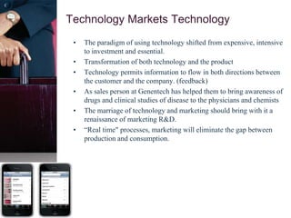 Technology Markets Technology
• The paradigm of using technology shifted from expensive, intensive
to investment and essential.
• Transformation of both technology and the product
• Technology permits information to flow in both directions between
the customer and the company. (feedback)
• As sales person at Genentech has helped them to bring awareness of
drugs and clinical studies of disease to the physicians and chemists
• The marriage of technology and marketing should bring with it a
renaissance of marketing R&D.
• “Real time" processes, marketing will eliminate the gap between
production and consumption.
 