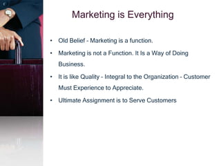 Marketing is Everything
• Old Belief – Marketing is a function.
• Marketing is not a Function. It Is a Way of Doing
Business.
• It is like Quality – Integral to the Organization – Customer
Must Experience to Appreciate.
• Ultimate Assignment is to Serve Customers
 