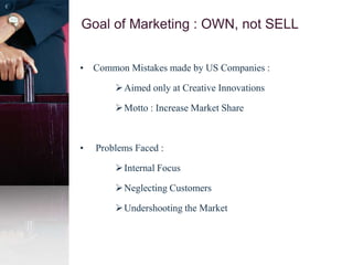 Goal of Marketing : OWN, not SELL
• Common Mistakes made by US Companies :
Aimed only at Creative Innovations
Motto : Increase Market Share
• Problems Faced :
Internal Focus
Neglecting Customers
Undershooting the Market
 