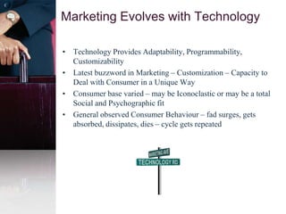 • Technology Provides Adaptability, Programmability,
Customizability
• Latest buzzword in Marketing – Customization – Capacity to
Deal with Consumer in a Unique Way
• Consumer base varied – may be Iconoclastic or may be a total
Social and Psychographic fit
• General observed Consumer Behaviour – fad surges, gets
absorbed, dissipates, dies – cycle gets repeated
Marketing Evolves with Technology
 